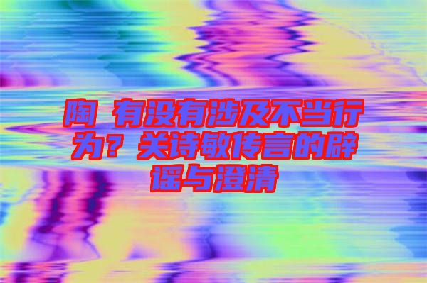 陶喆有沒有涉及不當行為？關詩敏傳言的辟謠與澄清