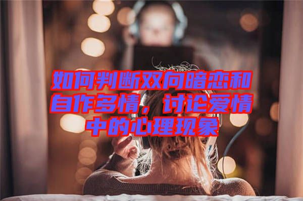 如何判斷雙向暗戀和自作多情，討論愛情中的心理現象