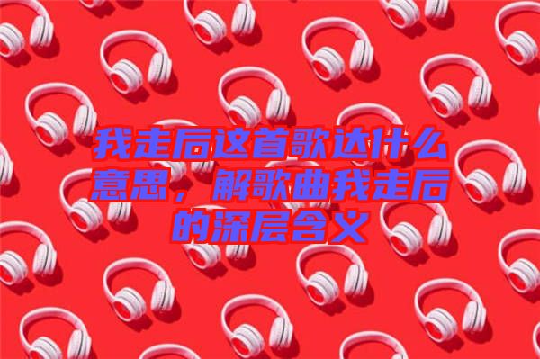 我走后這首歌達什么意思，解歌曲我走后的深層含義