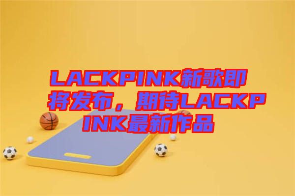 LACKPINK新歌即將發布，期待LACKPINK最新作品