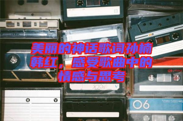 美麗的神話歌詞孫楠韓紅，感受歌曲中的情感與思考