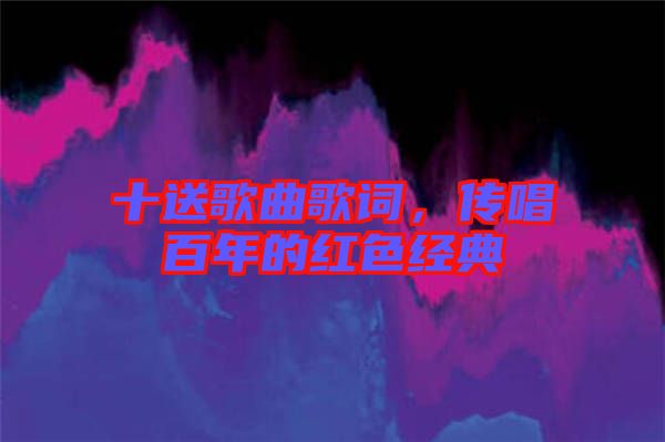 十送歌曲歌詞，傳唱百年的紅色經典