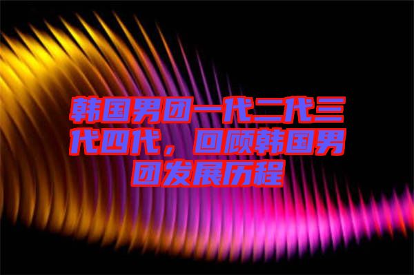 韓國男團一代二代三代四代，回顧韓國男團發展歷程