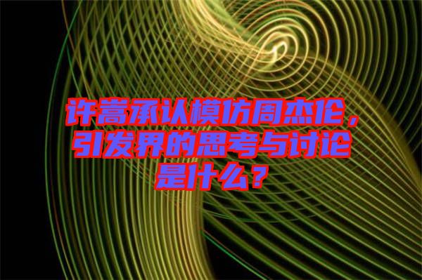 許嵩承認模仿周杰倫，引發界的思考與討論是什么？