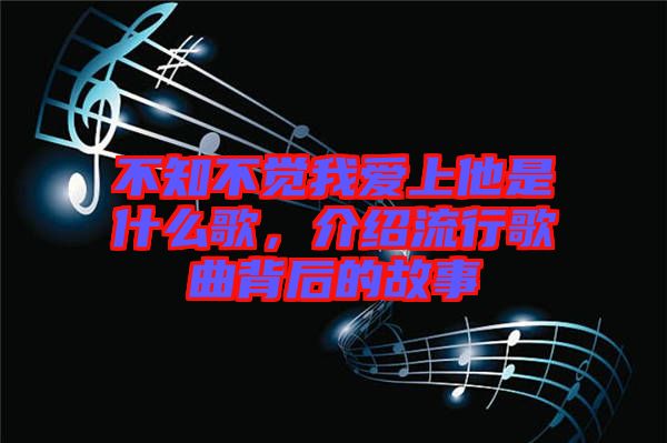 不知不覺我愛上他是什么歌，介紹流行歌曲背后的故事