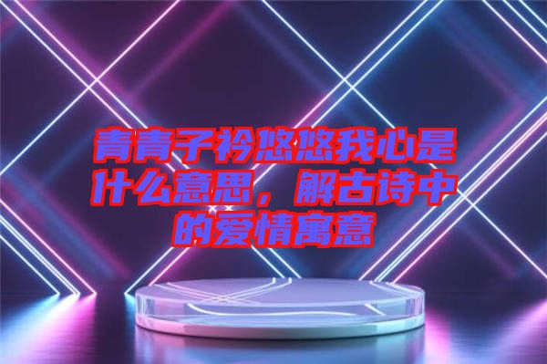 青青子衿悠悠我心是什么意思，解古詩中的愛情寓意