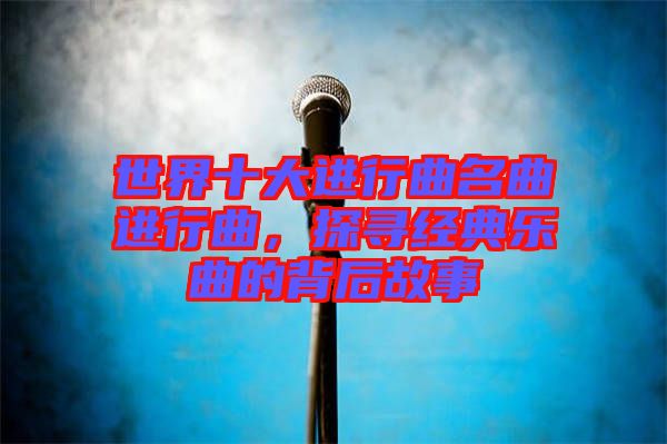 世界十大進行曲名曲進行曲，探尋經典樂曲的背后故事