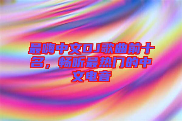 最嗨中文DJ歌曲前十名，暢聽(tīng)最熱門的中文電音