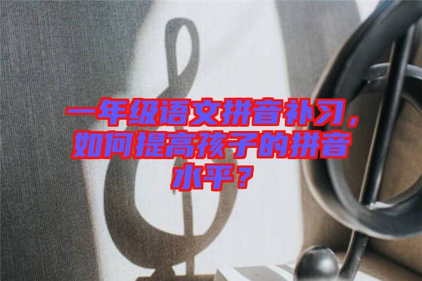 一年級(jí)語(yǔ)文拼音補(bǔ)習(xí)，如何提高孩子的拼音水平？