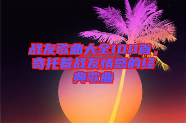 戰友歌曲大全100首，寄托著戰友情感的經典歌曲