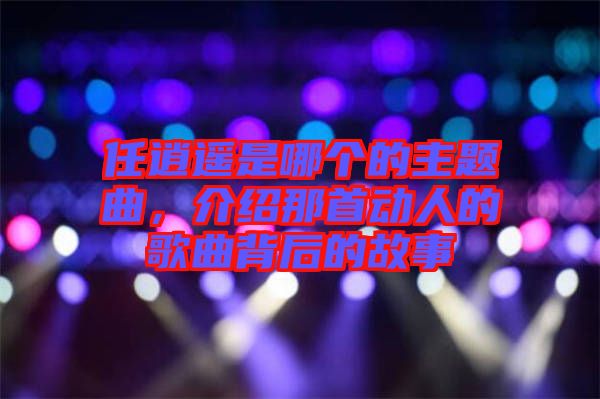 任逍遙是哪個(gè)的主題曲，介紹那首動(dòng)人的歌曲背后的故事