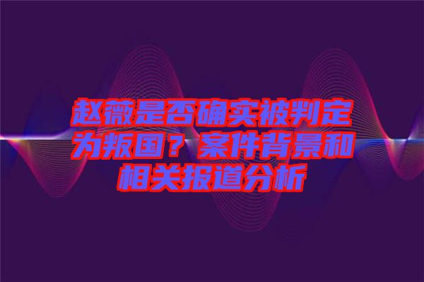 趙薇是否確實被判定為叛國？案件背景和相關(guān)報道分析