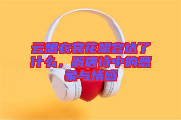 云想衣裳花想容達了什么，解唐詩中的意象與情感