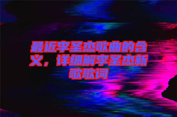 最近李圣杰歌曲的含義，詳細解李圣杰新歌歌詞