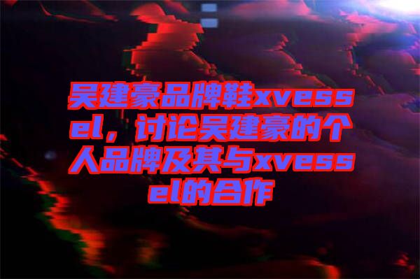 吳建豪品牌鞋xvessel，討論吳建豪的個(gè)人品牌及其與xvessel的合作