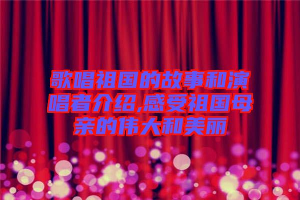 歌唱祖國的故事和演唱者介紹,感受祖國母親的偉大和美麗