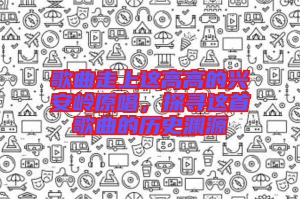 歌曲走上這高高的興安嶺原唱，探尋這首歌曲的歷史淵源