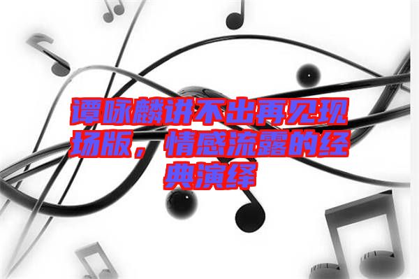 譚詠麟講不出再見現(xiàn)場(chǎng)版，情感流露的經(jīng)典演繹