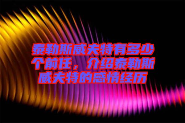 泰勒斯威夫特有多少個前任，介紹泰勒斯威夫特的感情經歷