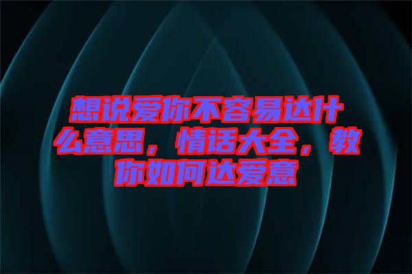 想說愛你不容易達什么意思，情話大全，教你如何達愛意