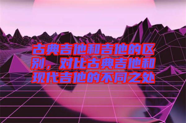 古典吉他和吉他的區(qū)別，對(duì)比古典吉他和現(xiàn)代吉他的不同之處