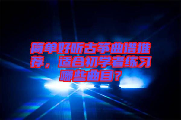 簡單好聽古箏曲譜推薦，適合初學(xué)者練習(xí)哪些曲目？