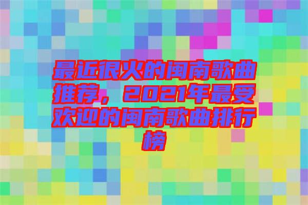 最近很火的閩南歌曲推薦，2021年最受歡迎的閩南歌曲排行榜