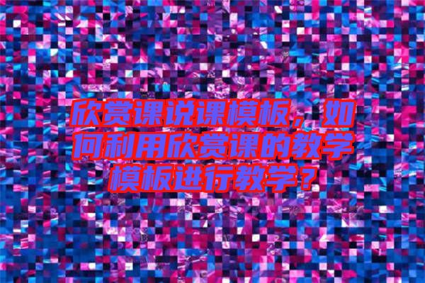 欣賞課說課模板，如何利用欣賞課的教學(xué)模板進(jìn)行教學(xué)？