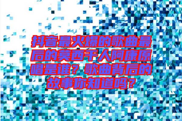 抖音最火爆的歌曲最后的莫西干人阿康原唱是誰？歌曲背后的故事你知道嗎？