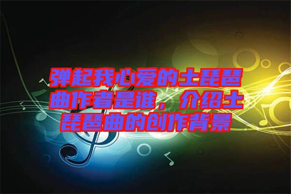 彈起我心愛的土琵琶曲作者是誰，介紹土琵琶曲的創作背景