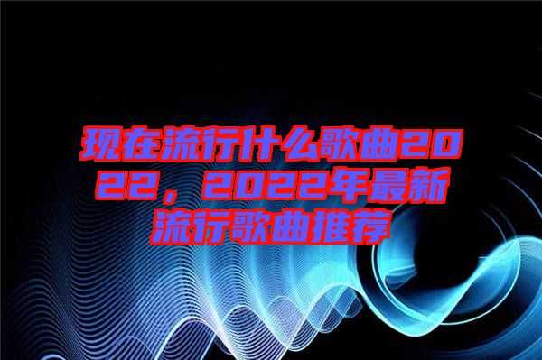 現在流行什么歌曲2022，2022年最新流行歌曲推薦