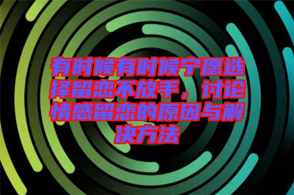 有時(shí)候有時(shí)候?qū)幵高x擇留戀不放手，討論情感留戀的原因與解決方法