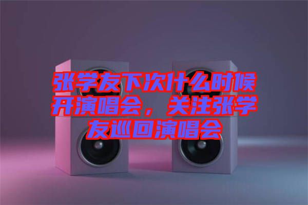 張學友下次什么時候開演唱會，關注張學友巡回演唱會