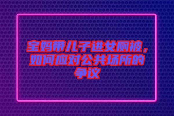 寶媽帶兒子進女廁被，如何應對公共場所的爭議