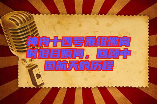 神舟十四號乘組撤離時淚目瞬間，回顧中國航天的歷程