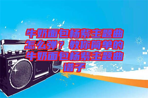 牛奶面包楊紫主題曲怎么彈？教你簡單的牛奶面包楊紫主題曲譜子