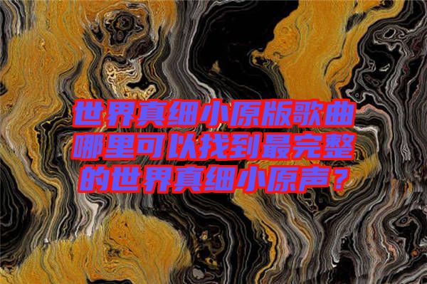 世界真細(xì)小原版歌曲哪里可以找到最完整的世界真細(xì)小原聲？