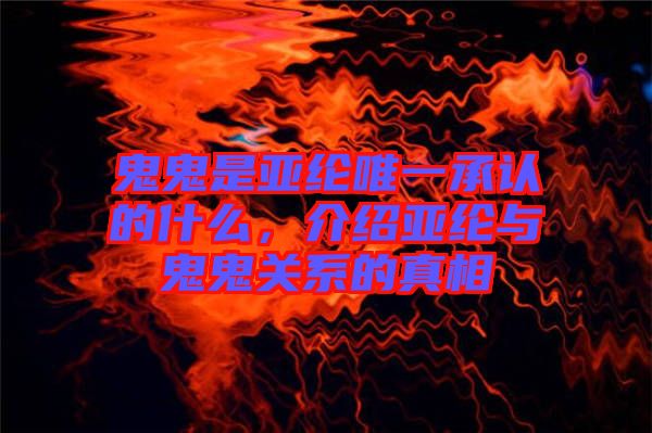 鬼鬼是亞綸唯一承認的什么，介紹亞綸與鬼鬼關系的真相