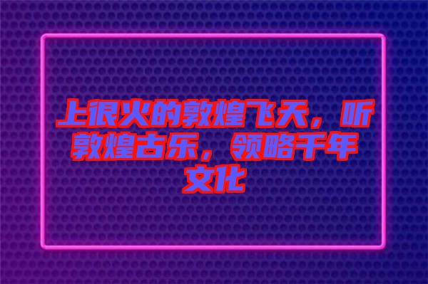 上很火的敦煌飛天，聽敦煌古樂，領(lǐng)略千年文化