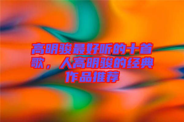 高明駿最好聽的十首歌，人高明駿的經典作品推薦