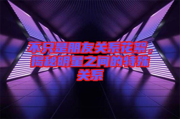 不只是朋友關系花絮，揭秘明星之間的特殊關系