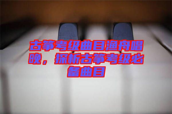 古箏考級曲目漁舟唱晚，探析古箏考級必備曲目