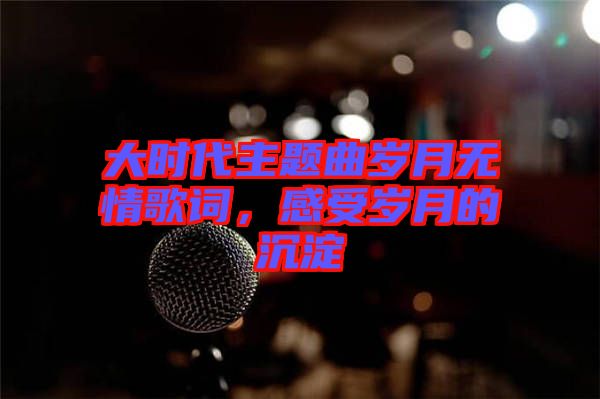 大時代主題曲歲月無情歌詞，感受歲月的沉淀