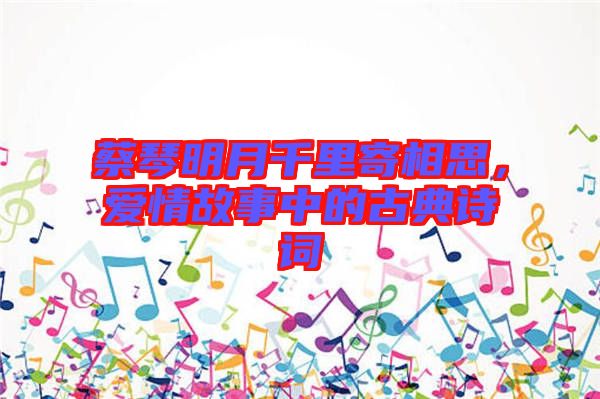 蔡琴明月千里寄相思，愛情故事中的古典詩詞