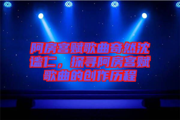 阿房宮賦歌曲奇然沈謐仁，探尋阿房宮賦歌曲的創作歷程