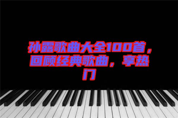 孫露歌曲大全100首，回顧經(jīng)典歌曲，享熱門