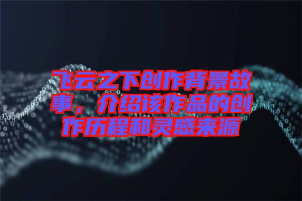 飛云之下創作背景故事，介紹該作品的創作歷程和靈感來源