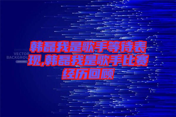 韓磊我是歌手等待表現(xiàn),韓磊我是歌手比賽經歷回顧