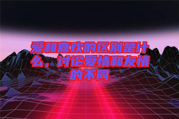 愛和喜歡的區別是什么，討論愛情和友情的不同