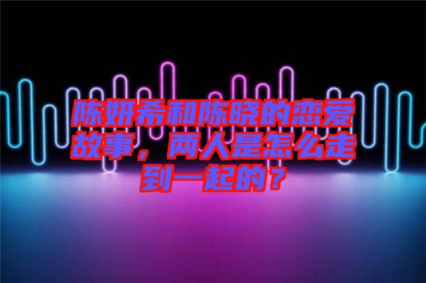 陳妍希和陳曉的戀愛故事，兩人是怎么走到一起的？